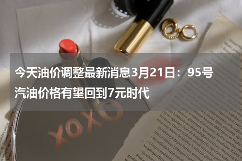 今天油价调整最新消息3月21日：95号汽油价格有望回到7元时代