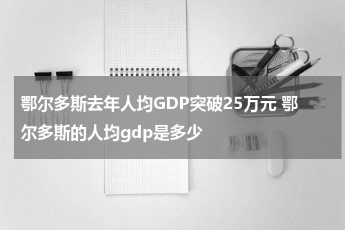 鄂尔多斯去年人均GDP突破25万元 鄂尔多斯的人均gdp是多少