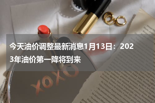 今天油价调整最新消息1月13日：2023年油价第一降将到来