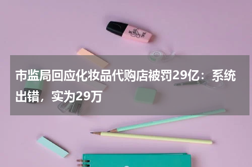 市监局回应化妆品代购店被罚29亿：系统出错，实为29万