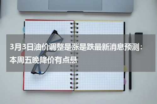 3月3日油价调整是涨是跌最新消息预测：本周五晚降价有点悬