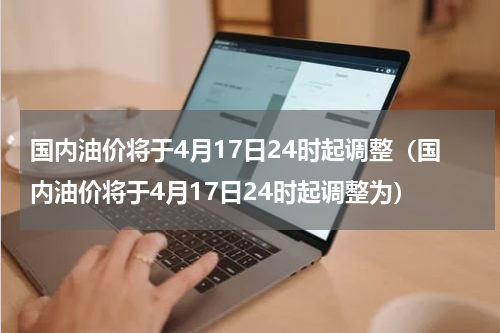 国内油价将于4月17日24时起调整（国内油价将于4月17日24时起调整为）