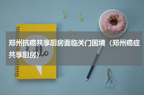 郑州抗癌共享厨房面临关门困境（郑州癌症共享厨房）
