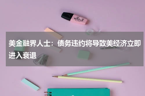 美金融界人士：债务违约将导致美经济立即进入衰退