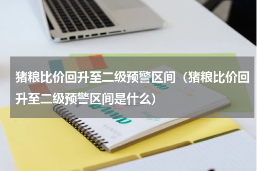 猪粮比价回升至二级预警区间（猪粮比价回升至二级预警区间是什么）