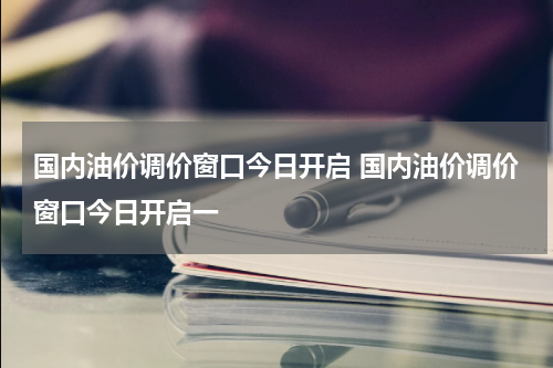 国内油价调价窗口今日开启 国内油价调价窗口今日开启一
