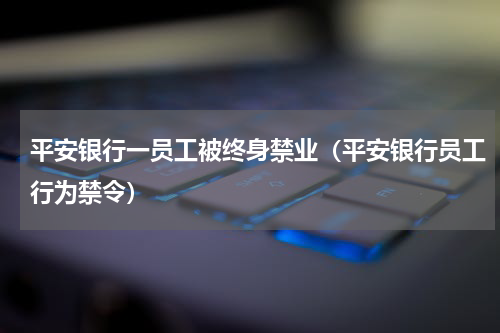 平安银行一员工被终身禁业（平安银行员工行为禁令）