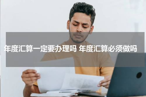 年度汇算一定要办理吗 年度汇算必须做吗