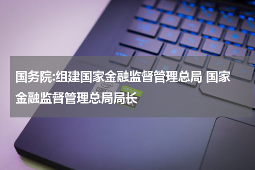 国务院:组建国家金融监督管理总局 国家金融监督管理总局局长