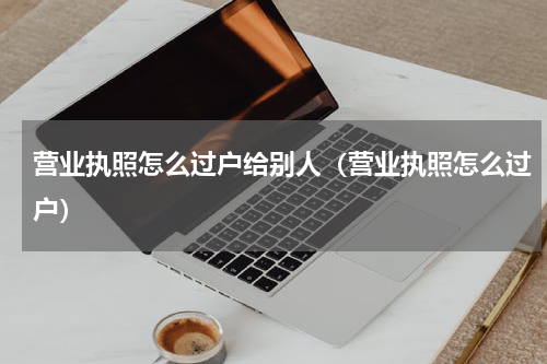 营业执照怎么过户给别人（营业执照怎么过户）
