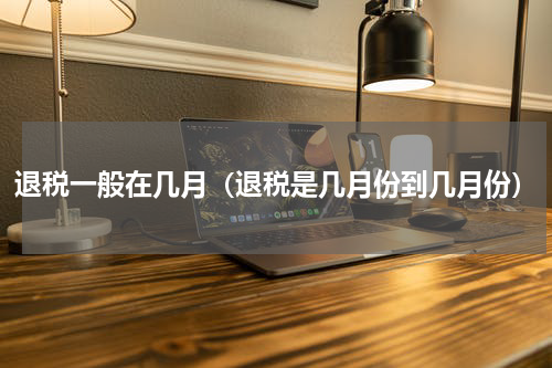 退税一般在几月（退税是几月份到几月份）