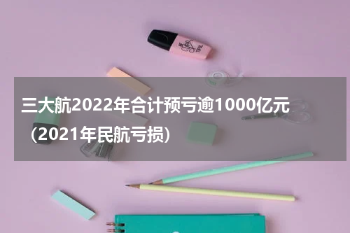 三大航2022年合计预亏逾1000亿元（2021年民航亏损）