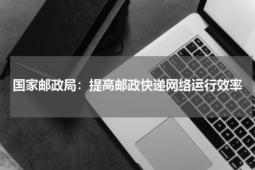国家邮政局：提高邮政快递网络运行效率