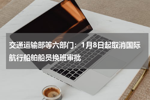 交通运输部等六部门：1月8日起取消国际航行船舶船员换班审批