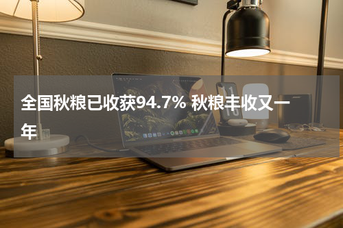 全国秋粮已收获94.7% 秋粮丰收又一年