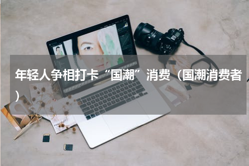 年轻人争相打卡“国潮”消费（国潮消费者）