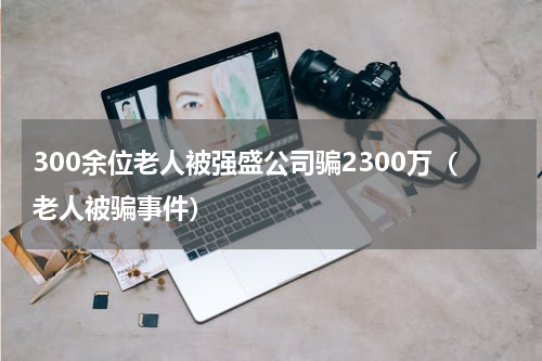 300余位老人被强盛公司骗2300万（老人被骗事件）
