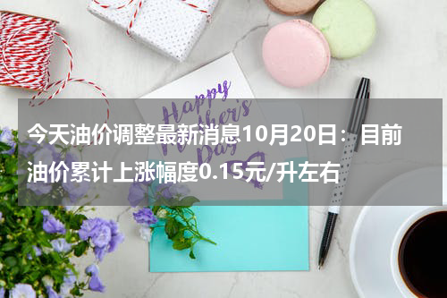 今天油价调整最新消息10月20日：目前油价累计上涨幅度0.15元/升左右