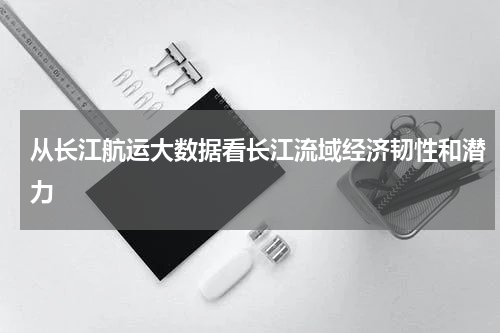 从长江航运大数据看长江流域经济韧性和潜力