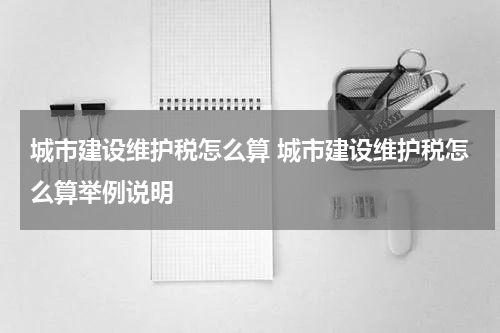 城市建设维护税怎么算 城市建设维护税怎么算举例说明