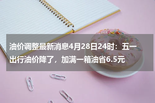 油价调整最新消息4月28日24时：五一出行油价降了，加满一箱油省6.5元