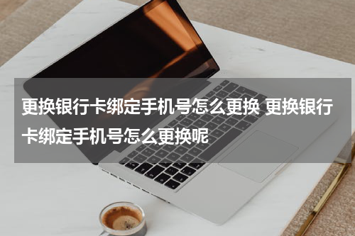 更换银行卡绑定手机号怎么更换 更换银行卡绑定手机号怎么更换呢