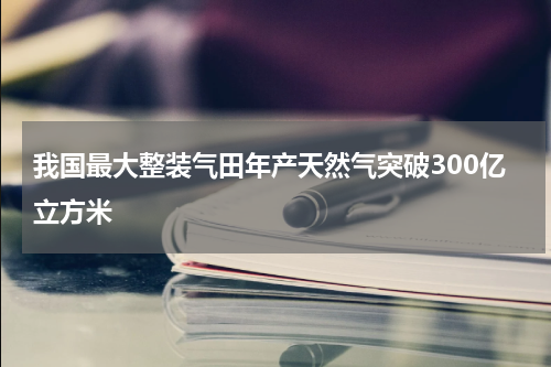 我国最大整装气田年产天然气突破300亿立方米