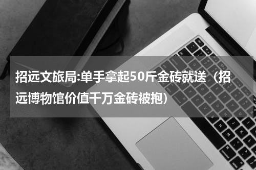 招远文旅局:单手拿起50斤金砖就送（招远博物馆价值千万金砖被抱）