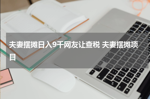 夫妻摆摊日入9千网友让查税 夫妻摆摊项目