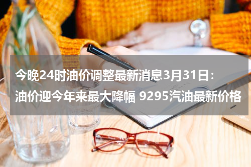 今晚24时油价调整最新消息3月31日：油价迎今年来最大降幅 9295汽油最新价格