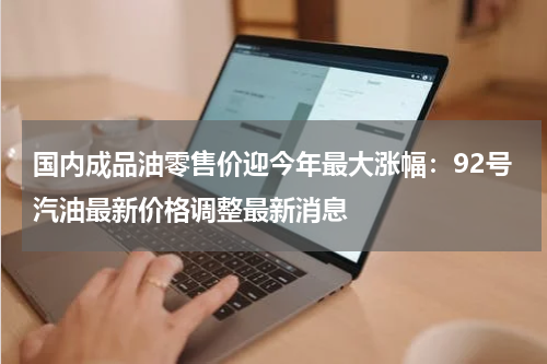 国内成品油零售价迎今年最大涨幅：92号汽油最新价格调整最新消息