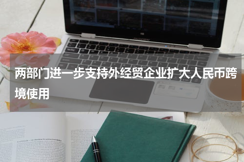 两部门进一步支持外经贸企业扩大人民币跨境使用