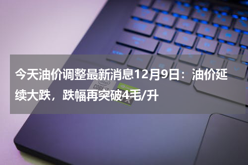 今天油价调整最新消息12月9日：油价延续大跌，跌幅再突破4毛/升