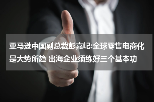 亚马逊中国副总裁彭嘉屺:全球零售电商化是大势所趋 出海企业须练好三个基本功