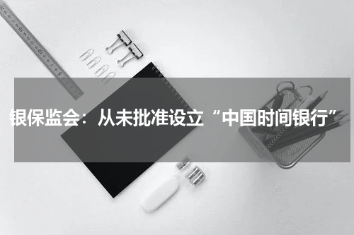 银保监会：从未批准设立“中国时间银行”