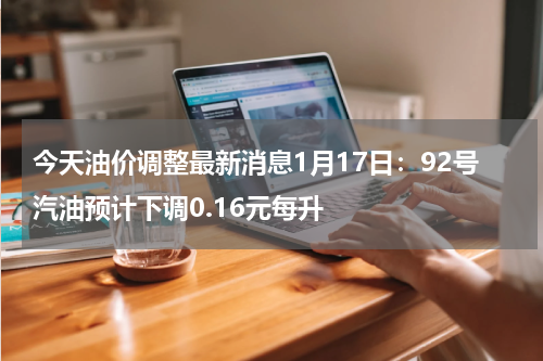 今天油价调整最新消息1月17日：92号汽油预计下调0.16元每升