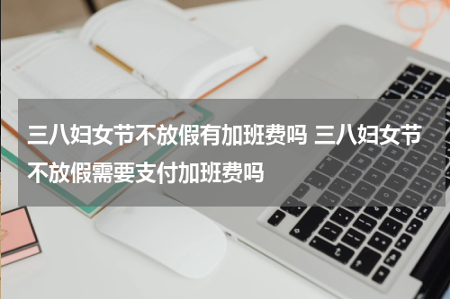 三八妇女节不放假有加班费吗 三八妇女节不放假需要支付加班费吗