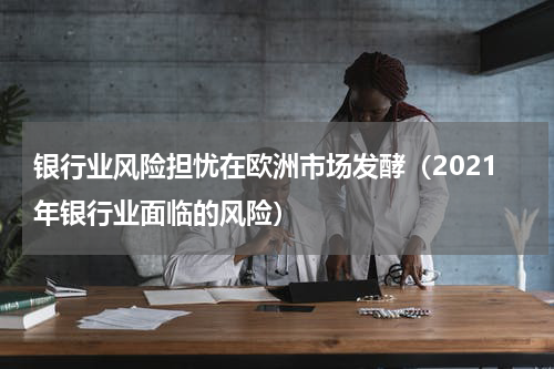 银行业风险担忧在欧洲市场发酵（2021年银行业面临的风险）