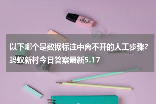 以下哪个是数据标注中离不开的人工步骤？蚂蚁新村今日答案最新5.17