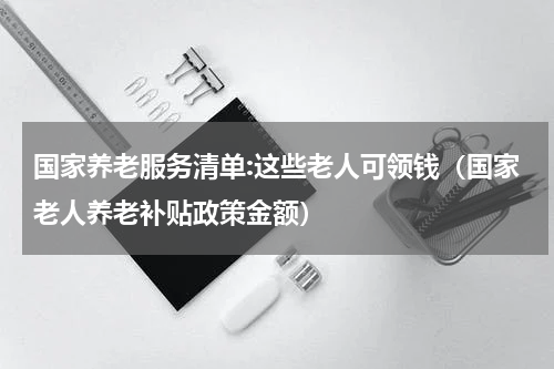 国家养老服务清单:这些老人可领钱（国家老人养老补贴政策金额）