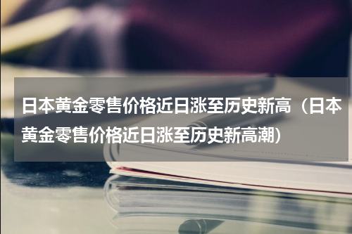 日本黄金零售价格近日涨至历史新高（日本黄金零售价格近日涨至历史新高潮）