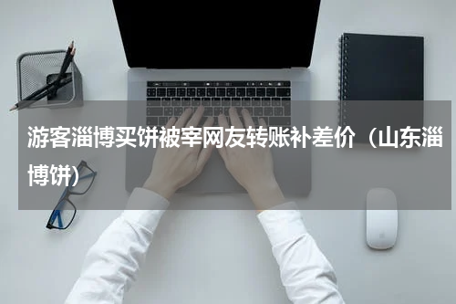 游客淄博买饼被宰网友转账补差价（山东淄博饼）