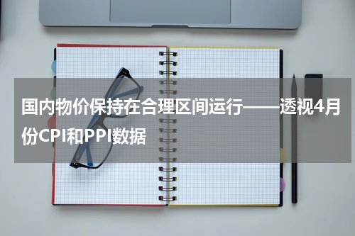 国内物价保持在合理区间运行——透视4月份CPI和PPI数据
