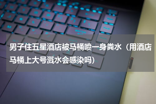 男子住五星酒店被马桶喷一身粪水（用酒店马桶上大号溅水会感染吗）