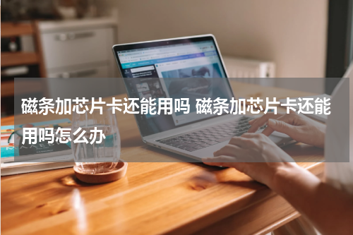 磁条加芯片卡还能用吗 磁条加芯片卡还能用吗怎么办