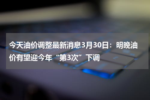 今天油价调整最新消息3月30日：明晚油价有望迎今年“第3次”下调