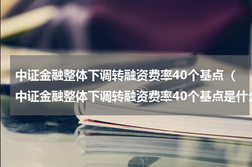 中证金融整体下调转融资费率40个基点（中证金融整体下调转融资费率40个基点是什么）