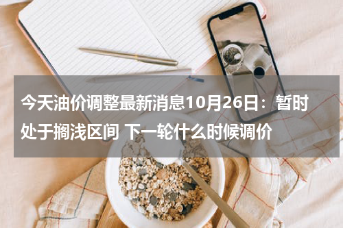 今天油价调整最新消息10月26日：暂时处于搁浅区间 下一轮什么时候调价