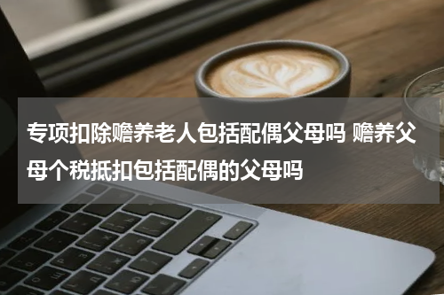 专项扣除赡养老人包括配偶父母吗 赡养父母个税抵扣包括配偶的父母吗