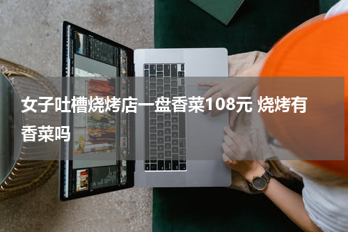 女子吐槽烧烤店一盘香菜108元 烧烤有香菜吗